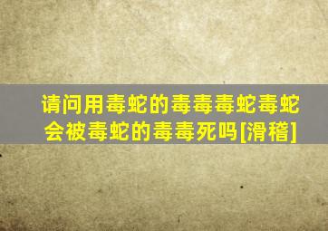 请问用毒蛇的毒毒毒蛇毒蛇会被毒蛇的毒毒死吗[滑稽]